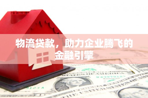 肃南物流贷款，助力企业腾飞的金融引擎